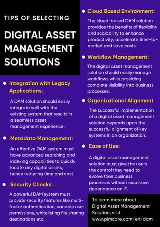 TIPS OF SELECTING
DIGITAL ASSET
MANAGEMENT
SOLUTIONS
Organizational Alignment
To learn more about
Digital Asset Management
Solution, visit
www.pimcore.com/en/dam
Workflow Management:
Integration with Legacy
Applications:
Metadata Management:
Ease of Use:
Security Checks:
Cloud Based Environment:
The successful implementation
of a digital asset management
solution depends upon the
successful alignment of key
systems in an organization.
A DAM solution should easily
integrate well with the
existing system that results in
a seamless asset
management experience.
An effective DAM system must
have advanced searching and
indexing capabilities to quickly
locate any digital assets,
hence reducing time and cost.
A digital asset management
solution must give the users
the control they need to
evolve their business
processes without excessive
dependence on IT.
A powerful DAM system must
provide security features like multi-
factor authentication, variable user
permissions, whitelisting file sharing
destinations etc.
The cloud-based DAM solution
provides the benefits of flexibility
and scalability to enhance
productivity, accelerate time-to-
market and save costs.
The digital asset management
solution should easily manage
workflows while providing
complete visibility into business
processes.
 