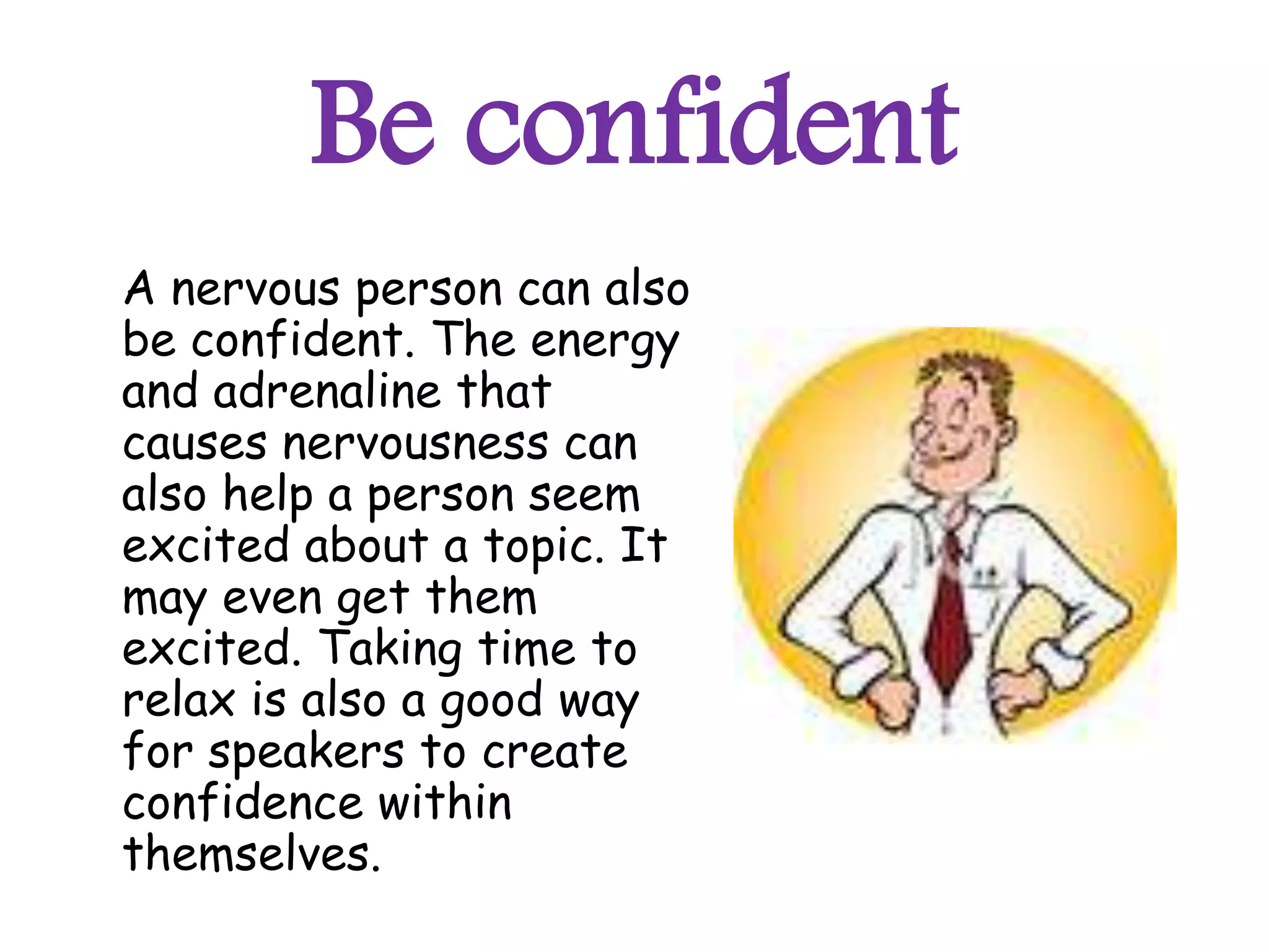 Be confident
A nervous person can also
be confident. The energy
and adrenaline that
causes nervousness can
also help a person seem
excited about a topic. It
may even get them
excited. Taking time to
relax is also a good way
for speakers to create
confidence within
themselves.
 