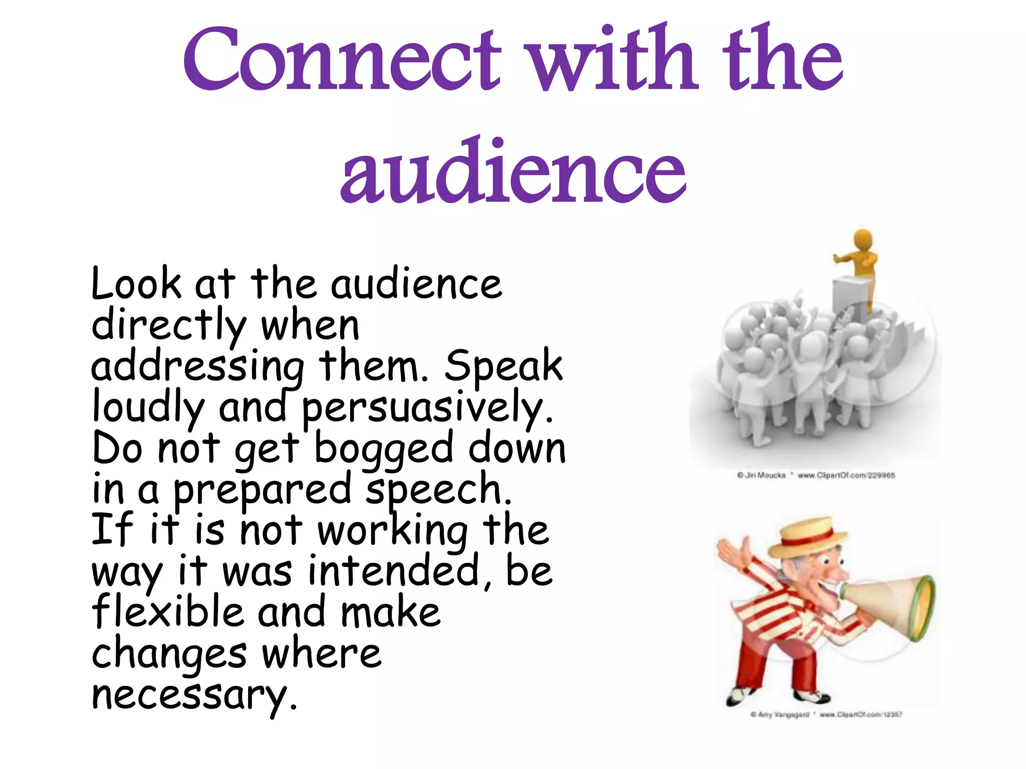 Connect with the
       audience
Look at the audience
directly when
addressing them. Speak
loudly and persuasively.
Do not get bogged down
in a prepared speech.
If it is not working the
way it was intended, be
flexible and make
changes where
necessary.
 