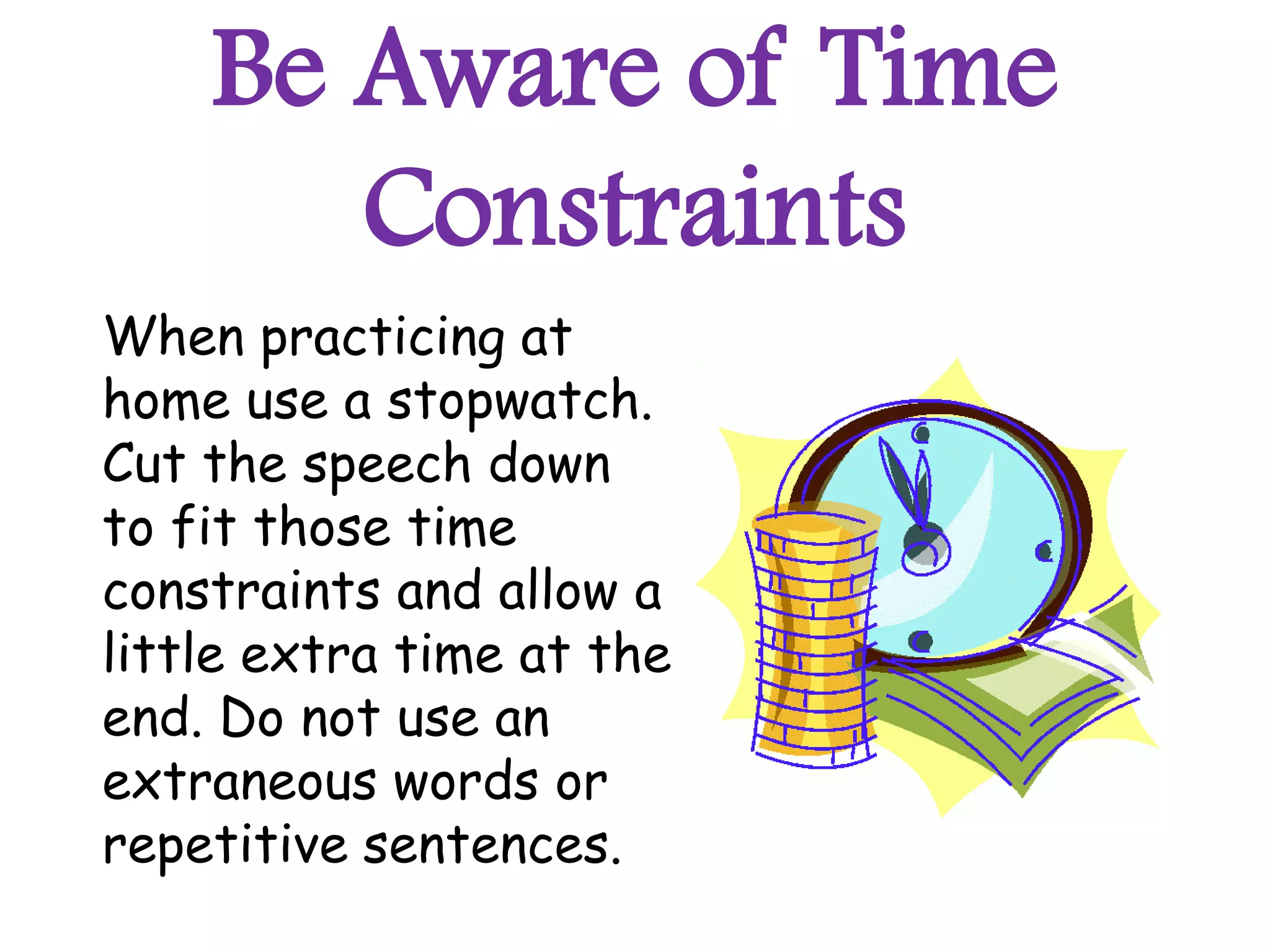 Be Aware of Time
       Constraints
When practicing at
home use a stopwatch.
Cut the speech down
to fit those time
constraints and allow a
little extra time at the
end. Do not use an
extraneous words or
repetitive sentences.
 