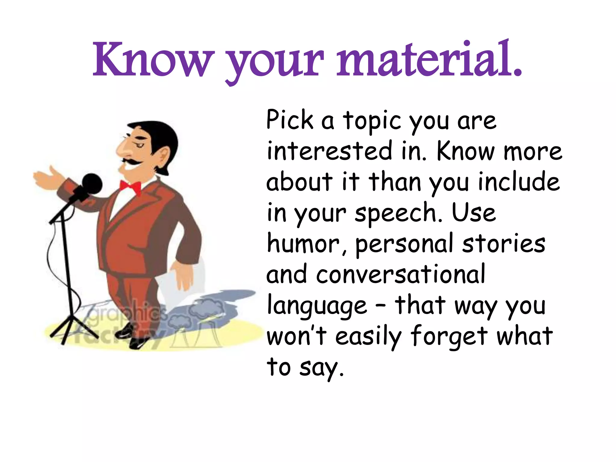 Know your material.
       Pick a topic you are
       interested in. Know more
       about it than you include
       in your speech. Use
       humor, personal stories
       and conversational
       language – that way you
       won’t easily forget what
       to say.
 