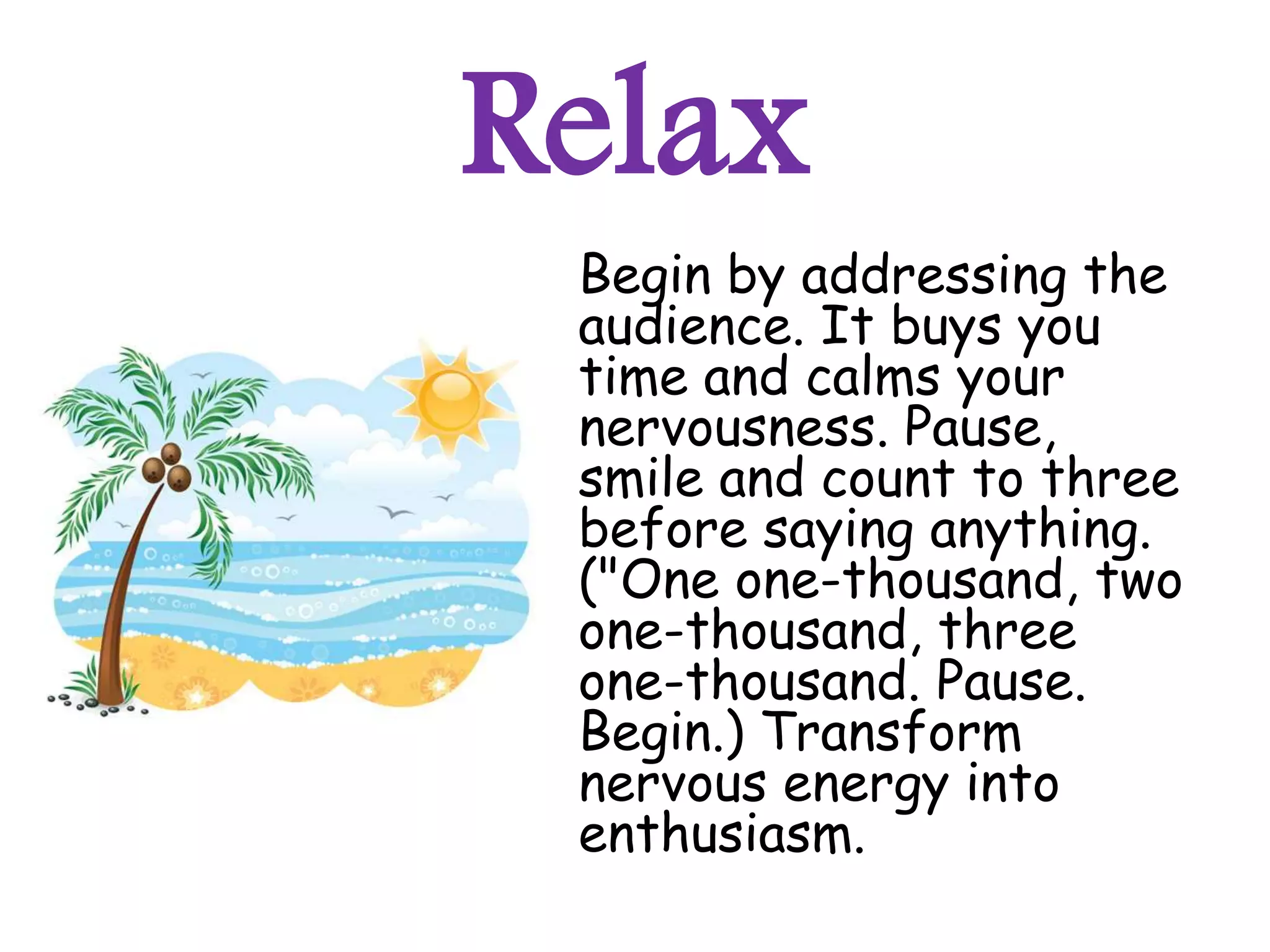 Relax
 Begin by addressing the
 audience. It buys you
 time and calms your
 nervousness. Pause,
 smile and count to three
 before saying anything.
 ("One one-thousand, two
 one-thousand, three
 one-thousand. Pause.
 Begin.) Transform
 nervous energy into
 enthusiasm.
 