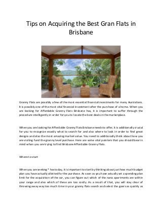Tips on Acquiring the Best Gran Flats in
Brisbane
Granny Flats are possibly a few of the most essential financial investments for many Australians.
It is possibly one of the most vital financial investment after the purchase of a home. When you
are looking for Affordable Granny Flats Brisbane has, it is important to suffer through the
procedure intelligently in order for you to locate the best deals in the marketplace.
When you are looking for Affordable Granny Flats Brisbane needs to offer, it is additionally crucial
for you to recognize exactly what to search for and also where to look in order to find great
designs and also the most amazing market value. You need to additionally think about how you
are visiting fund the granny level purchase. Here are some vital pointers that you should bear in
mind when you are trying to find Brisbane Affordable Granny Flats.
Where to start
When you are seeking * has today, it is important to start by thinking about just how much budget
plan you have actually allotted for the purchase. As soon as you have actually set a spending plan
limit for the acquisition of the car, you can figure out which of the nana apartments are within
your range and also which of these are too costly. As a result of that, you will stay clear of
throwing away way too much time in your granny flats search and select the goers as quickly as
 