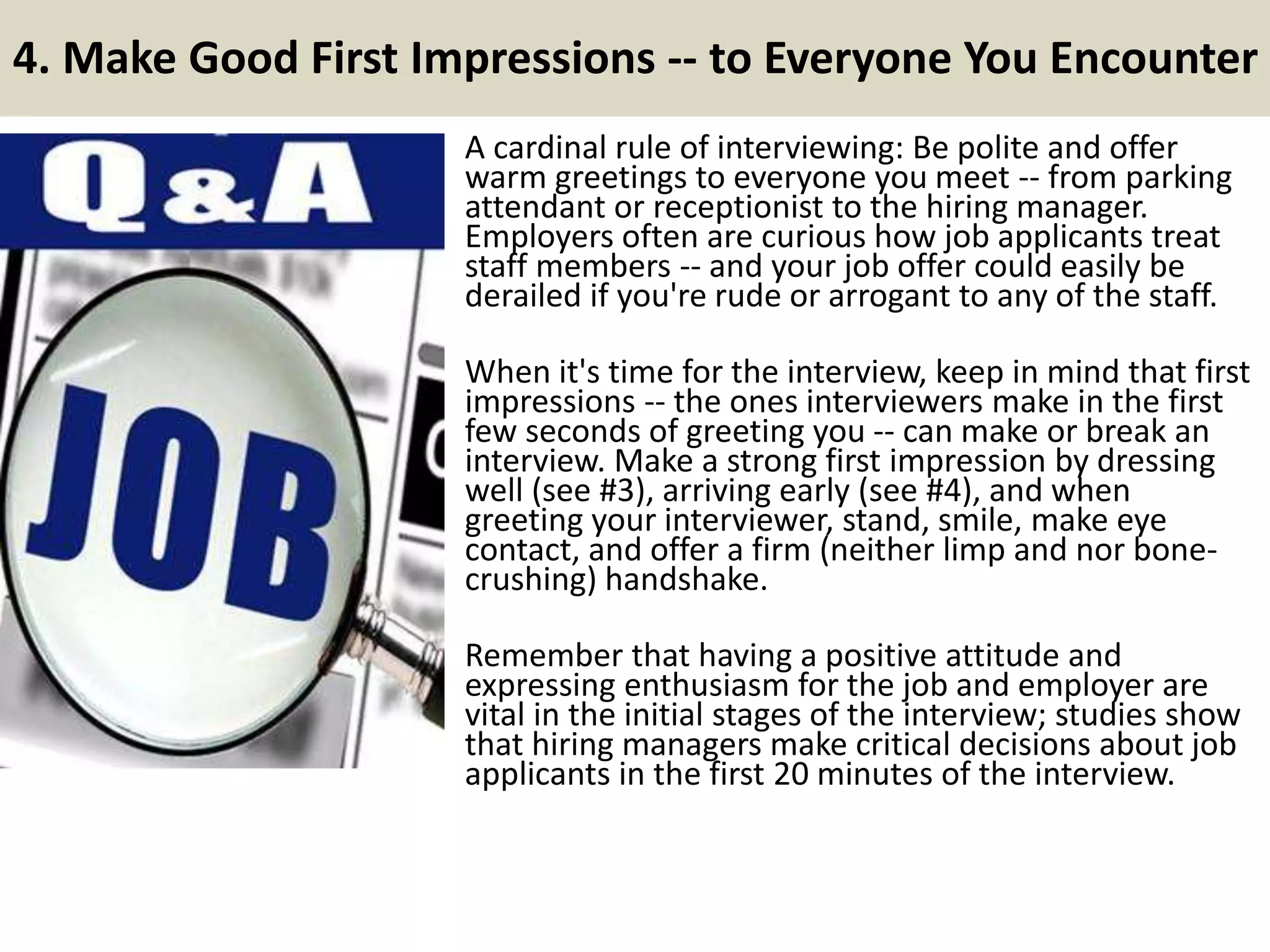 4. Make Good First Impressions -- to Everyone You Encounter
A cardinal rule of interviewing: Be polite and offer
warm greetings to everyone you meet -- from parking
attendant or receptionist to the hiring manager.
Employers often are curious how job applicants treat
staff members -- and your job offer could easily be
derailed if you're rude or arrogant to any of the staff.
When it's time for the interview, keep in mind that first
impressions -- the ones interviewers make in the first
few seconds of greeting you -- can make or break an
interview. Make a strong first impression by dressing
well (see #3), arriving early (see #4), and when
greeting your interviewer, stand, smile, make eye
contact, and offer a firm (neither limp and nor bone-
crushing) handshake.
Remember that having a positive attitude and
expressing enthusiasm for the job and employer are
vital in the initial stages of the interview; studies show
that hiring managers make critical decisions about job
applicants in the first 20 minutes of the interview.
 