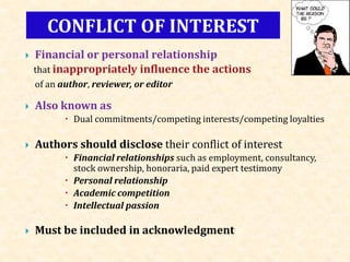  Financial or personal relationship
that inappropriately influence the actions
of an author, reviewer, or editor
 Also known as
 Dual commitments/competing interests/competing loyalties
 Authors should disclose their conflict of interest
 Financial relationships such as employment, consultancy,
stock ownership, honoraria, paid expert testimony
 Personal relationship
 Academic competition
 Intellectual passion
 Must be included in acknowledgment
CONFLICT OF INTEREST
 