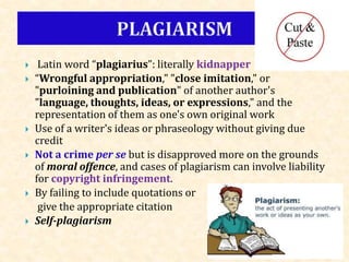  Latin word “plagiarius”: literally kidnapper
 “Wrongful appropriation," "close imitation," or
"purloining and publication" of another author's
"language, thoughts, ideas, or expressions," and the
representation of them as one's own original work
 Use of a writer's ideas or phraseology without giving due
credit
 Not a crime per se but is disapproved more on the grounds
of moral offence, and cases of plagiarism can involve liability
for copyright infringement.
 By failing to include quotations or
give the appropriate citation
 Self-plagiarism
 