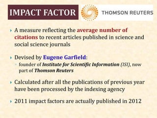  A measure reflecting the average number of
citations to recent articles published in science and
social science journals
 Devised by Eugene Garfield:
◦ founder of Institute for Scientific Information (ISI), now
part of Thomson Reuters
 Calculated after all the publications of previous year
have been processed by the indexing agency
 2011 impact factors are actually published in 2012
 