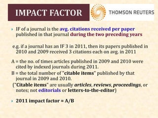  IF of a journal is the avg. citations received per paper
published in that journal during the two preceding years
e.g. if a journal has an IF 3 in 2011, then its papers published in
2010 and 2009 received 3 citations each on avg. in 2011
A = the no. of times articles published in 2009 and 2010 were
cited by indexed journals during 2011.
B = the total number of "citable items" published by that
journal in 2009 and 2010.
("Citable items" are usually articles, reviews, proceedings, or
notes; not editorials or letters-to-the-editor)
 2011 impact factor = A/B
 