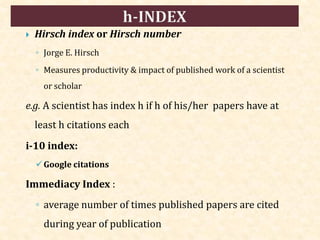  Hirsch index or Hirsch number
◦ Jorge E. Hirsch
◦ Measures productivity & impact of published work of a scientist
or scholar
e.g. A scientist has index h if h of his/her papers have at
least h citations each
i-10 index:
Google citations
Immediacy Index :
◦ average number of times published papers are cited
during year of publication
 