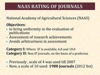 National Academy of Agricultural Sciences (NAAS)
Objectives:
 to bring uniformity in the evaluation of
publications
 Assessment of research achievements
 Avoids arbitrariness in assessment
Category I: Where IF is available, 6.0 and 10.0
Category II: Non IF journals, on the basis of a proforma
 Previously , scale of 4 was used till 2007
 Now, a scale of 10 used: 1988 Journals (2012 list)
 