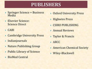  Springer Science + Business
Media
 Elsevier Science:
Science Direct
 CABI
 Cambridge University Press
 Indianjournals
 Nature Publishing Group
 Public Library of Science
 BioMed Central
 Oxford University Press
 Highwire Press
 CSIRO PUBLISHING
 Annual Reviews
 Taylor & Francis
 ARCC
 American Chemical Society
 Wiley-Blackwell
 