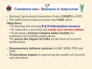  National Agricultural Innovation Project (NAIP) in 2003
 The IARI Central Library houses the CeRA office.
Objectives:
• To develop the existing R & D information resource
• To subscribe e-journals and create an e-access culture
• To develop a Science Citation Index Facility for
evaluation of scientific publications
•To assess the impact of CeRA on the level of research
publications
 Documentary delivery systems at IARI, NDRI, IVRI and
CIFE
 Tremendous impact in improving the quality of research
and education
 