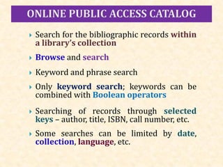  Search for the bibliographic records within
a library’s collection
 Browse and search
 Keyword and phrase search
 Only keyword search; keywords can be
combined with Boolean operators
 Searching of records through selected
keys – author, title, ISBN, call number, etc.
 Some searches can be limited by date,
collection, language, etc.
 