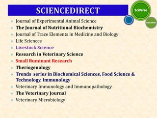  Journal of Experimental Animal Science
 The Journal of Nutritional Biochemistry
 Journal of Trace Elements in Medicine and Biology
 Life Sciences
 Livestock Science
 Research in Veterinary Science
 Small Ruminant Research
 Theriogenology
 Trends series in Biochemical Sciences, Food Science &
Technology, Immunology
 Veterinary Immunology and Immunopathology
 The Veterinary Journal
 Veterinary Microbiology
 