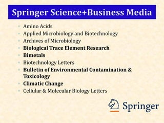 ◦ Amino Acids
◦ Applied Microbiology and Biotechnology
◦ Archives of Microbiology
◦ Biological Trace Element Research
◦ Bimetals
◦ Biotechnology Letters
◦ Bulletin of Environmental Contamination &
Toxicology
◦ Climatic Change
◦ Cellular & Molecular Biology Letters
 