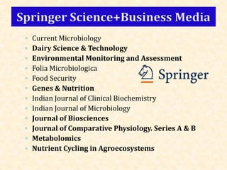 ◦ Current Microbiology
◦ Dairy Science & Technology
◦ Environmental Monitoring and Assessment
◦ Folia Microbiologica
◦ Food Security
◦ Genes & Nutrition
◦ Indian Journal of Clinical Biochemistry
◦ Indian Journal of Microbiology
◦ Journal of Biosciences
◦ Journal of Comparative Physiology. Series A & B
◦ Metabolomics
◦ Nutrient Cycling in Agroecosystems
 