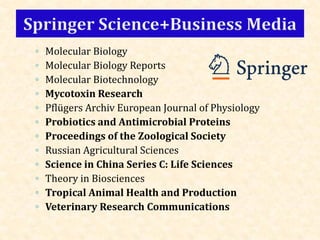 ◦ Molecular Biology
◦ Molecular Biology Reports
◦ Molecular Biotechnology
◦ Mycotoxin Research
◦ Pflügers Archiv European Journal of Physiology
◦ Probiotics and Antimicrobial Proteins
◦ Proceedings of the Zoological Society
◦ Russian Agricultural Sciences
◦ Science in China Series C: Life Sciences
◦ Theory in Biosciences
◦ Tropical Animal Health and Production
◦ Veterinary Research Communications
 