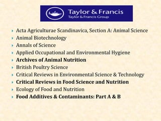  Acta Agriculturae Scandinavica, Section A: Animal Science
 Animal Biotechnology
 Annals of Science
 Applied Occupational and Environmental Hygiene
 Archives of Animal Nutrition
 British Poultry Science
 Critical Reviews in Environmental Science & Technology
 Critical Reviews in Food Science and Nutrition
 Ecology of Food and Nutrition
 Food Additives & Contaminants: Part A & B
 