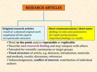 RESEARCH ARTICLES
Original research articles
-result of a planned original work
-emphasize all the aspects
-in a particular structure
Short communications/ short notes
-findings in only some parameters
-for rapid communication
-important findings, i.e. results
Brief, to the point and/or repeatable or replicable
Describe own research finding and may compare with others
Intended for scientific community or target groups
Fixed structure of article, e.g. abstracts, introduction, materials
and methods, results, discussion, references
Acknowledgement, conflict of interest, contribution of individual
authors
 