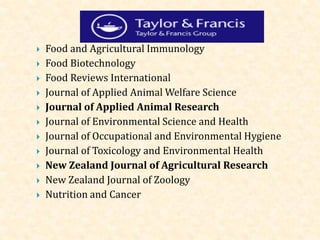  Food and Agricultural Immunology
 Food Biotechnology
 Food Reviews International
 Journal of Applied Animal Welfare Science
 Journal of Applied Animal Research
 Journal of Environmental Science and Health
 Journal of Occupational and Environmental Hygiene
 Journal of Toxicology and Environmental Health
 New Zealand Journal of Agricultural Research
 New Zealand Journal of Zoology
 Nutrition and Cancer
 