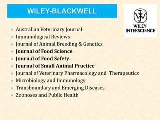  Australian Veterinary Journal
 Immunological Reviews
 Journal of Animal Breeding & Genetics
 Journal of Food Science
 Journal of Food Safety
 Journal of Small Animal Practice
 Journal of Veterinary Pharmacology and Therapeutics
 Microbiology and Immunology
 Transboundary and Emerging Diseases
 Zoonoses and Public Health
 