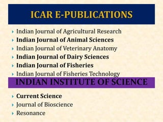  Indian Journal of Agricultural Research
 Indian Journal of Animal Sciences
 Indian Journal of Veterinary Anatomy
 Indian Journal of Dairy Sciences
 Indian Journal of Fisheries
 Indian Journal of Fisheries Technology
 Current Science
 Journal of Bioscience
 Resonance
 
