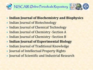  Indian Journal of Biochemistry and Biophysics
 Indian Journal of Biotechnology
 Indian Journal of Chemical Technology
 Indian Journal of Chemistry -Section A
 Indian Journal of Chemistry -Section B
 Indian Journal of Experimental Biology
 Indian Journal of Traditional Knowledge
 Journal of Intellectual Property Rights
 Journal of Scientific and Industrial Research
 
