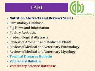  Nutrition Abstracts and Reviews Series
 Parasitology Database
 Pig News and Information
 Poultry Abstracts
 Protozoological Abstracts
 Review of Aromatic and Medicinal Plants
 Review of Medical and Veterinary Entomology
 Review of Medical and Veterinary Mycology
 Tropical Diseases Bulletin
 Veterinary Bulletin
 Veterinary Science Database
 