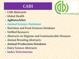  CAB Abstracts
 Global Health
 AgBiotechNet
 Animal Science Database
 Nutrition and Food Sciences Database
 VetMed Resource
 Abstracts on Hygiene and Communicable Diseases
 Animal Breeding Abstracts
 Animal Production Database
 Dairy Science Abstracts
 Index Veterinarius
 