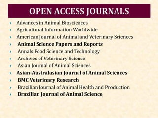  Advances in Animal Biosciences
 Agricultural Information Worldwide
 American Journal of Animal and Veterinary Sciences
 Animal Science Papers and Reports
 Annals Food Science and Technology
 Archives of Veterinary Science
 Asian Journal of Animal Sciences
 Asian-Australasian Journal of Animal Sciences
 BMC Veterinary Research
 Brazilian Journal of Animal Health and Production
 Brazilian Journal of Animal Science
 