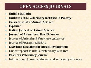  Buffalo Bulletin
 Bulletin of the Veterinary Institute in Pulawy
 Czech Journal of Animal Science
 E-planet
 Italian Journal of Animal Science
 Journal of Animal and Feed Sciences
 Journal of Animal and Veterinary Advances
 Journal of Research ANGRAU
 Livestock Research for Rural Development
 Onderstepoort Journal of Veterinary Research
 Pakistan Veterinary Journal
 International Journal of Animal and Veterinary Advances
 