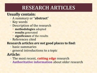 Usually contain:
◦ A summary or “abstract”
◦ Key words
◦ Description of the research
 methodologies adopted
 results generated
 significance of the results
◦ References cited
Research articles are not good places to find:
◦ basic summaries
◦ general introductions to a topic
Article:
◦ The most recent, cutting edge research
◦ Authoritative information about older research
 