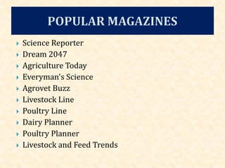  Science Reporter
 Dream 2047
 Agriculture Today
 Everyman's Science
 Agrovet Buzz
 Livestock Line
 Poultry Line
 Dairy Planner
 Poultry Planner
 Livestock and Feed Trends
 