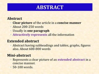 Abstract
◦ Clear picture of the article in a concise manner
◦ About 200-250 words
◦ Usually in one paragraph
◦ Attractively represents all the information
Extended abstract
◦ Abstract having subheadings and tables, graphs, figures
also. About 600-800 words
Mini-abstract
◦ Represents a clear picture of an extended abstract in a
concise manner.
◦ 50-100 words.
ABSTRACT
 