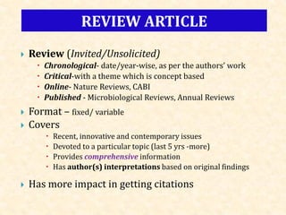  Review (Invited/Unsolicited)
 Chronological- date/year-wise, as per the authors’ work
 Critical-with a theme which is concept based
 Online- Nature Reviews, CABI
 Published - Microbiological Reviews, Annual Reviews
 Format – fixed/ variable
 Covers
 Recent, innovative and contemporary issues
 Devoted to a particular topic (last 5 yrs -more)
 Provides comprehensive information
 Has author(s) interpretations based on original findings
 Has more impact in getting citations
REVIEW ARTICLE
 