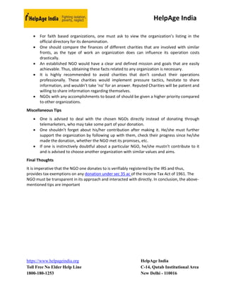 HelpAge India
https://www.helpageindia.org HelpAge India
Toll Free No Elder Help Line C-14, Qutab Institutional Area
1800-180-1253 New Delhi - 110016
 For faith based organizations, one must ask to view the organization’s listing in the
official directory for its denomination.
 One should compare the finances of different charities that are involved with similar
fronts, as the type of work an organization does can influence its operation costs
drastically.
 An established NGO would have a clear and defined mission and goals that are easily
achievable. Thus, obtaining these facts related to any organization is necessary.
 It is highly recommended to avoid charities that don’t conduct their operations
professionally. These charities would implement pressure tactics, hesitate to share
information, and wouldn’t take ‘no’ for an answer. Reputed Charities will be patient and
willing to share information regarding themselves.
 NGOs with any accomplishments to boast of should be given a higher priority compared
to other organizations.
Miscellaneous Tips
 One is advised to deal with the chosen NGOs directly instead of donating through
telemarketers, who may take some part of your donation.
 One shouldn’t forget about his/her contribution after making it. He/she must further
support the organization by following up with them, check their progress since he/she
made the donation, whether the NGO met its promises, etc.
 If one is instinctively doubtful about a particular NGO, he/she mustn’t contribute to it
and is advised to choose another organization with similar values and aims.
Final Thoughts
It is imperative that the NGO one donates to is verifiably registered by the IRS and thus,
provides tax exemptions on any donation under sec 35 ac of the Income Tax Act of 1961. The
NGO must be transparent in its approach and interacted with directly. In conclusion, the above-
mentioned tips are important
 