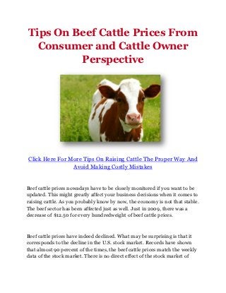 Tips On Beef Cattle Prices From
  Consumer and Cattle Owner
         Perspective




Click Here For More Tips On Raising Cattle The Proper Way And
                Avoid Making Costly Mistakes


Beef cattle prices nowadays have to be closely monitored if you want to be
updated. This might greatly affect your business decisions when it comes to
raising cattle. As you probably know by now, the economy is not that stable.
The beef sector has been affected just as well. Just in 2009, there was a
decrease of $12.50 for every hundredweight of beef cattle prices.



Beef cattle prices have indeed declined. What may be surprising is that it
corresponds to the decline in the U.S. stock market. Records have shown
that almost 90 percent of the times, the beef cattle prices match the weekly
data of the stock market. There is no direct effect of the stock market of
 