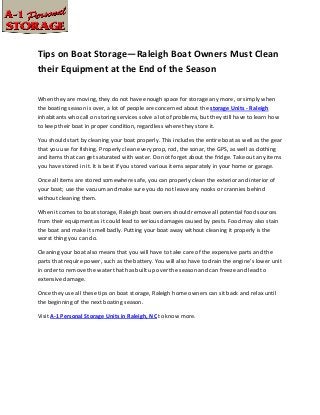 Tips on Boat Storage—Raleigh Boat Owners Must Clean
their Equipment at the End of the Season

When they are moving, they do not have enough space for storage any more, or simply when
the boating season is over, a lot of people are concerned about the storage Units - Raleigh
inhabitants who call on storing services solve a lot of problems, but they still have to learn how
to keep their boat in proper condition, regardless where they store it.

You should start by cleaning your boat properly. This includes the entire boat as well as the gear
that you use for fishing. Properly clean every prop, rod, the sonar, the GPS, as well as clothing
and items that can get saturated with water. Do not forget about the fridge. Take out any items
you have stored in it. It is best if you stored various items separately in your home or garage.

Once all items are stored somewhere safe, you can properly clean the exterior and interior of
your boat; use the vacuum and make sure you do not leave any nooks or crannies behind
without cleaning them.

When it comes to boat storage, Raleigh boat owners should remove all potential food sources
from their equipment as it could lead to serious damages caused by pests. Food may also stain
the boat and make it smell badly. Putting your boat away without cleaning it properly is the
worst thing you can do.

Cleaning your boat also means that you will have to take care of the expensive parts and the
parts that require power, such as the battery. You will also have to drain the engine’s lower unit
in order to remove the water that has built up over the season and can freeze and lead to
extensive damage.

Once they use all these tips on boat storage, Raleigh home owners can sit back and relax until
the beginning of the next boating season.

Visit A-1 Personal Storage Units in Raleigh, NC to know more.
 