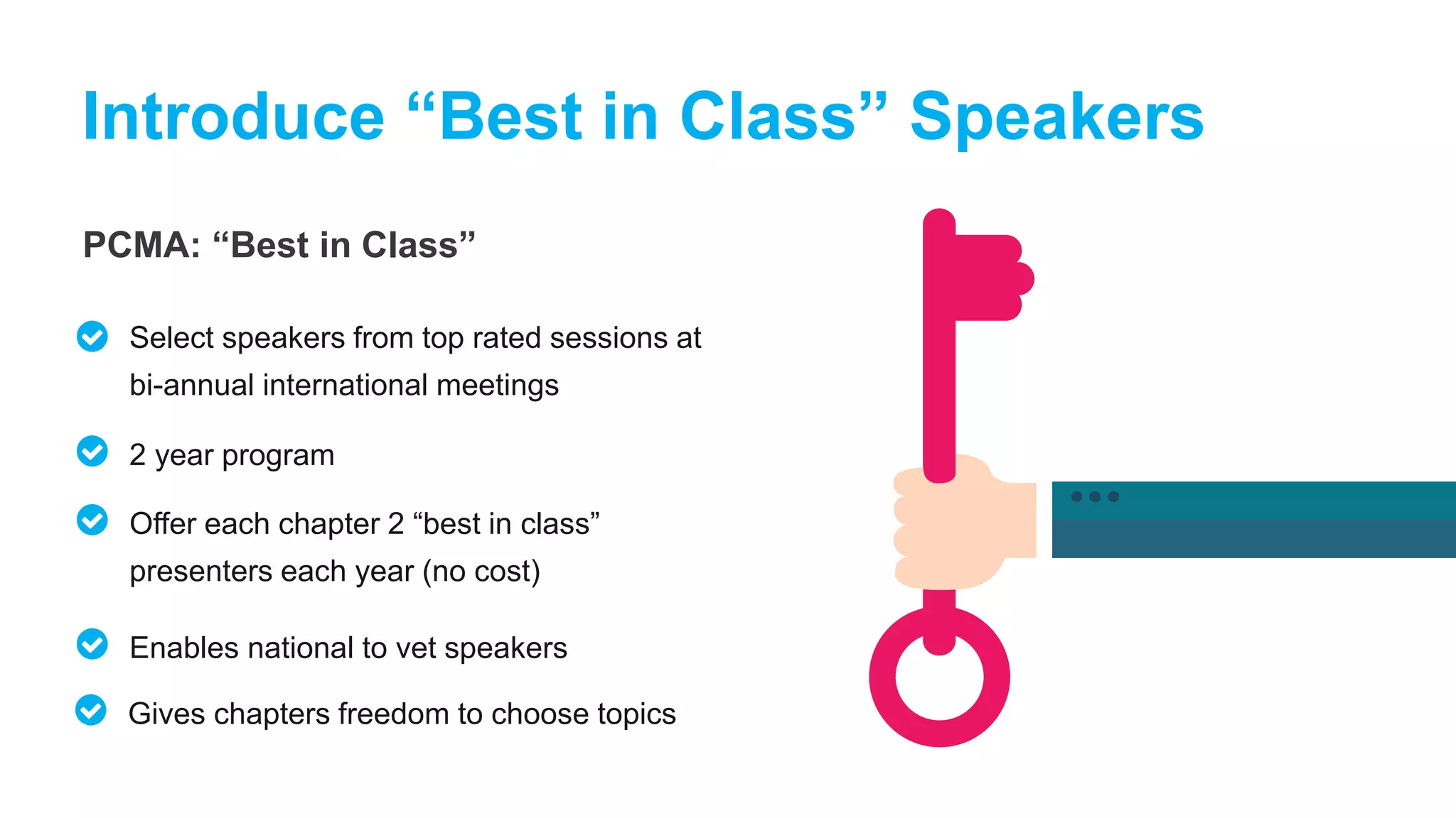 PCMA: “Best in Class”
Introduce “Best in Class” Speakers
Select speakers from top rated sessions at
bi-annual international meetings
2 year program
Offer each chapter 2 “best in class”
presenters each year (no cost)
Enables national to vet speakers
Gives chapters freedom to choose topics
 