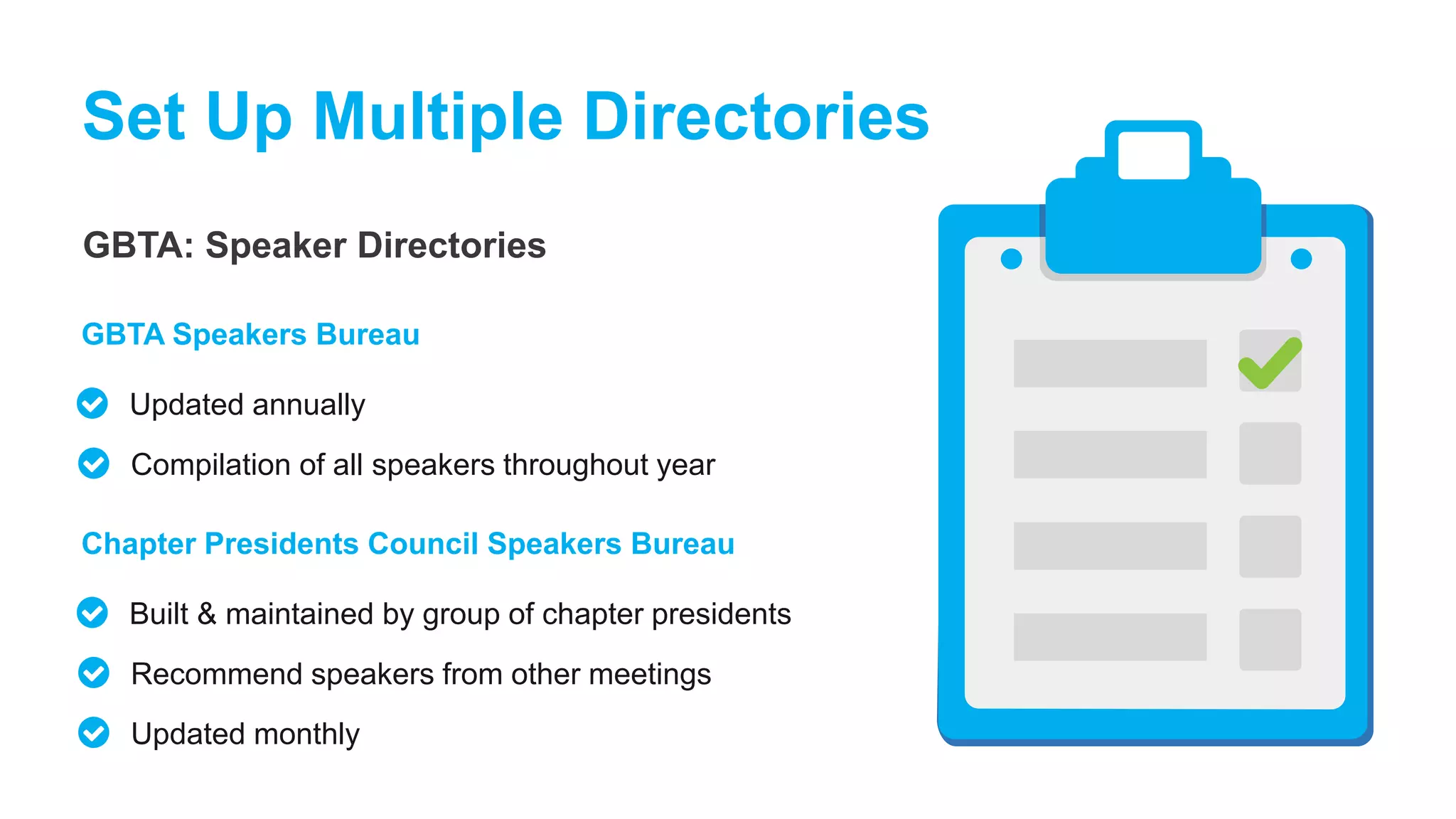 GBTA: Speaker Directories
Set Up Multiple Directories
Updated annually
GBTA Speakers Bureau
Compilation of all speakers throughout year
Built & maintained by group of chapter presidents
Chapter Presidents Council Speakers Bureau
Recommend speakers from other meetings
Updated monthly
 