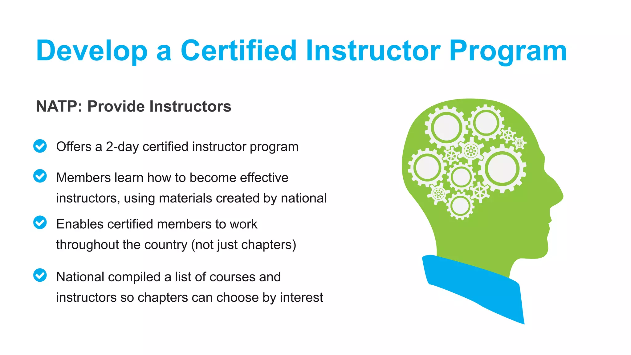 NATP: Provide Instructors
Develop a Certified Instructor Program
Offers a 2-day certified instructor program
Members learn how to become effective
instructors, using materials created by national
Enables certified members to work
throughout the country (not just chapters)
National compiled a list of courses and
instructors so chapters can choose by interest
 