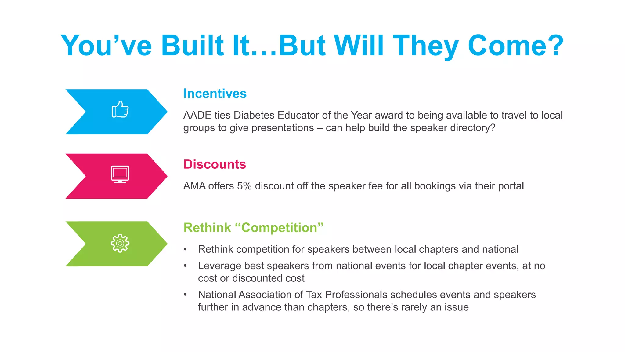 Incentives
AADE ties Diabetes Educator of the Year award to being available to travel to local
groups to give presentations – can help build the speaker directory?
You’ve Built It…But Will They Come?
Discounts
AMA offers 5% discount off the speaker fee for all bookings via their portal
Rethink “Competition”
• Rethink competition for speakers between local chapters and national
• Leverage best speakers from national events for local chapter events, at no
cost or discounted cost
• National Association of Tax Professionals schedules events and speakers
further in advance than chapters, so there’s rarely an issue
 