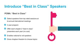 PCMA: “Best in Class”
Introduce “Best in Class” Speakers
Select speakers from top rated sessions at
bi-annual international meetings
2 year program
Offer each chapter 2 “best in class”
presenters each year (no cost)
Enables national to vet speakers
Gives chapters freedom to choose topics
 