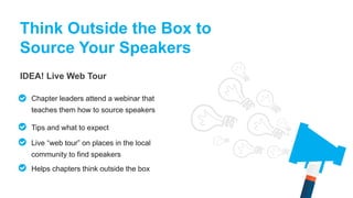 IDEA! Live Web Tour
Think Outside the Box to
Source Your Speakers
Chapter leaders attend a webinar that
teaches them how to source speakers
Tips and what to expect
Live “web tour” on places in the local
community to find speakers
Helps chapters think outside the box
 