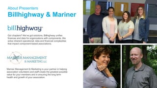 Got chapters? We’ve got solutions. Billhighway unifies
finances and data for organizations with components. We
solve inherent operational, data and financial complexities
that impact component-based associations.
About Presenters
Billhighway & Mariner
Mariner Management & Marketing is your partner in helping
association volunteers and staff create the greatest possible
value for your members and in ensuring the long term
health and growth of your association.
 