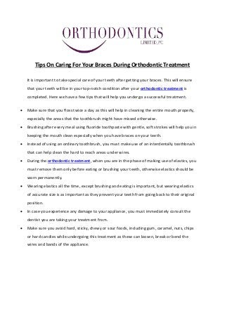 Tips On Caring For Your Braces During Orthodontic Treatment
It is important to take special care of your teeth after getting your braces. This will ensure
that your teeth will be in your top-notch condition after your orthodontic treatment is
completed. Here we have a few tips that will help you undergo a successful treatment.
 Make sure that you floss twice a day as this will help in cleaning the entire mouth properly,
especially the areas that the toothbrush might have missed otherwise.
 Brushing after every meal using fluoride toothpaste with gentle, soft strokes will help you in
keeping the mouth clean especially when you have braces on your teeth.
 Instead of using an ordinary toothbrush, you must make use of an interdentally toothbrush
that can help clean the hard to reach areas under wires.
 During the orthodontic treatment, when you are in the phase of making use of elastics, you
must remove them only before eating or brushing your teeth, otherwise elastics should be
worn permanently.
 Wearing elastics all the time, except brushing and eating is important, but wearing elastics
of accurate size is as important as they prevent your teeth from going back to their original
position.
 In case you experience any damage to your appliance, you must immediately consult the
dentist you are taking your treatment from.
 Make sure you avoid hard, sticky, chewy or sour foods, including gum, caramel, nuts, chips
or hard candies while undergoing this treatment as these can loosen, break or bend the
wires and bands of the appliance.
 
