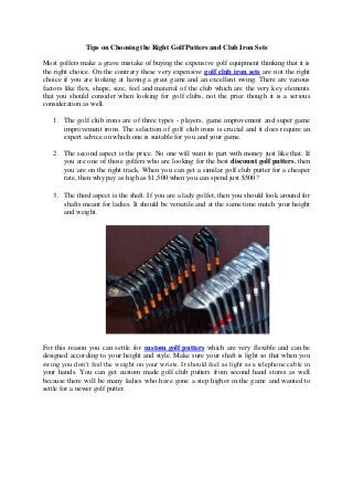 Tips on Choosing the Right Golf Putters and Club Iron Sets
Most golfers make a grave mistake of buying the expensive golf equipment thinking that it is
the right choice. On the contrary these very expensive golf club iron sets are not the right
choice if you are looking at having a great game and an excellent swing. There are various
factors like flex, shape, size, feel and material of the club which are the very key elements
that you should consider when looking for golf clubs, not the price though it is a serious
consideration as well.
1. The golf club irons are of three types - players, game improvement and super game
improvement irons. The selection of golf club irons is crucial and it does require an
expert advice on which one is suitable for you and your game.
2. The second aspect is the price. No one will want to part with money just like that. If
you are one of those golfers who are looking for the best discount golf putters, then
you are on the right track. When you can get a similar golf club putter for a cheaper
rate, then why pay as high as $1,500 when you can spend just $500?
3. The third aspect is the shaft. If you are a lady golfer, then you should look around for
shafts meant for ladies. It should be versatile and at the same time match your height
and weight.
For this reason you can settle for custom golf putters which are very flexible and can be
designed according to your height and style. Make sure your shaft is light so that when you
swing you don’t feel the weight on your wrists. It should feel as light as a telephone cable in
your hands. You can get custom made golf club putters from second hand stores as well
because there will be many ladies who have gone a step higher in the game and wanted to
settle for a newer golf putter.
 