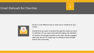 Email Outreach for Churches
Email is a cost-effective way to reach out to members of your
church.
Decide what you want to achieve through the emails you send
to members. Do you want to prioritize bringing new members
on board or encourage members to be more actively engaged
with your church? Or maybe you’re looking to build stronger
links to the community.
3
 