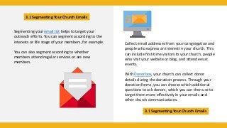 3.1 Segmenting Your Church Emails
3.1 Segmenting Your Church Emails
Segmenting your email list helps to target your
outreach efforts. You can segment according to the
interests or life stage of your members, for example.
You can also segment according to whether
members attend regular services or are new
members.
Collect email addresses from your congregation and
people who express an interest in your church. This
can include first-time visitors to your church, people
who visit your website or blog, and attendees at
events.
With Donorbox, your church can collect donor
details during the donation process. Through your
donation forms, you can choose which additional
questions to ask donors, which you can then use to
target them more effectively in your emails and
other church communications.
 