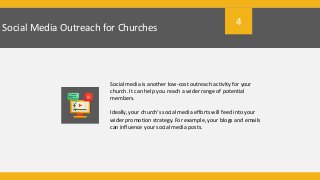 Social Media Outreach for Churches
Social media is another low-cost outreach activity for your
church. It can help you reach a wider range of potential
members.
Ideally, your church’s social media efforts will feed into your
wider promotion strategy. For example, your blogs and emails
can influence your social media posts.
4
 